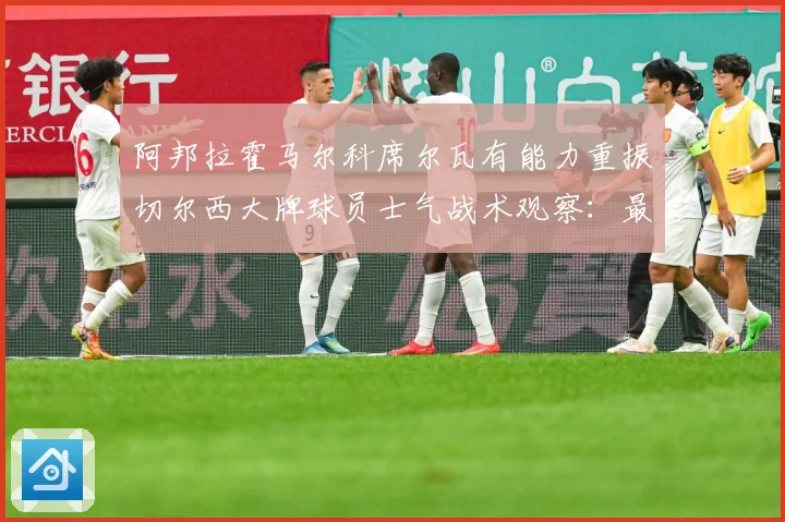 阿邦拉霍马尔科席尔瓦有能力重振切尔西大牌球员士气战术观察：最新赛事动态与深度分析