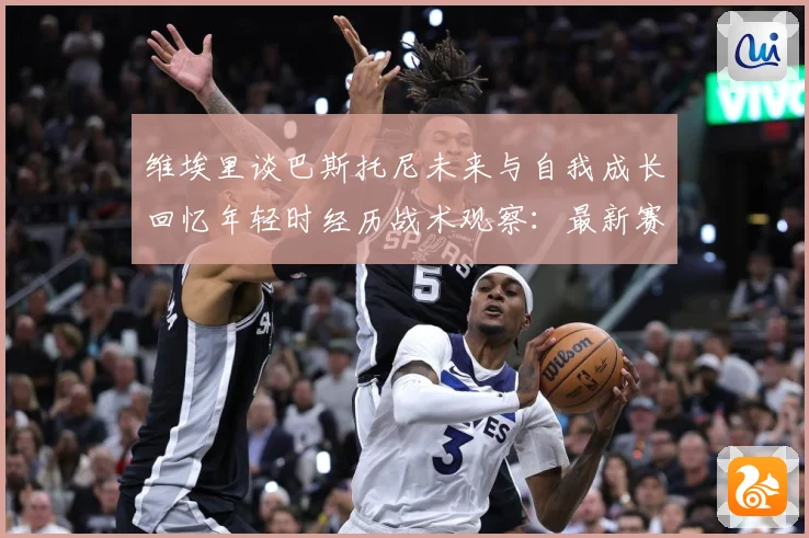 维埃里谈巴斯托尼未来与自我成长回忆年轻时经历战术观察：最新赛事动态与深度分析