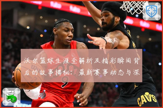 沃尔篮球生涯全解析及精彩瞬间背后的故事揭秘：最新赛事动态与深度分析