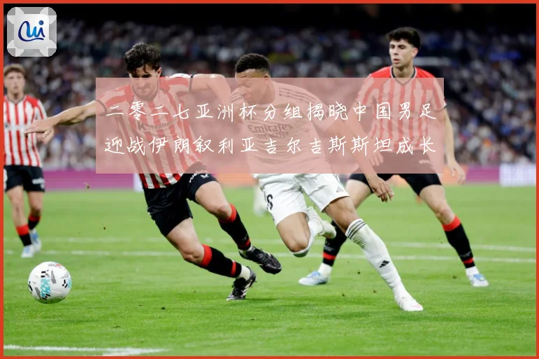 二零二七亚洲杯分组揭晓中国男足迎战伊朗叙利亚吉尔吉斯斯坦成长观察：最新赛事动态与深度分析