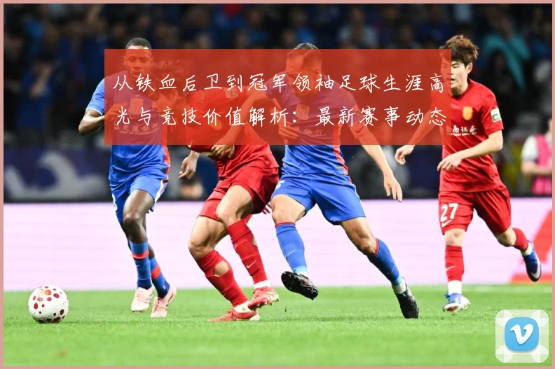 从铁血后卫到冠军领袖足球生涯高光与竞技价值解析：最新赛事动态与深度分析
