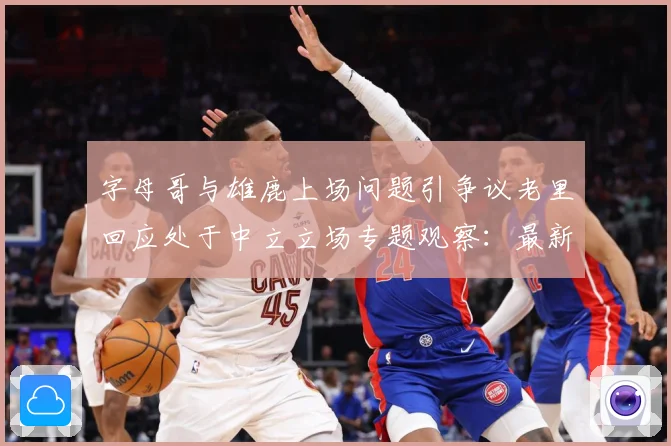 字母哥与雄鹿上场问题引争议老里回应处于中立立场专题观察：最新赛事动态与深度分析