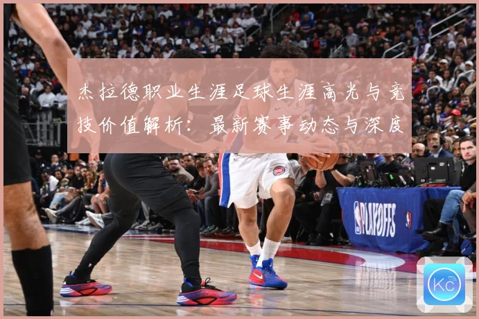 杰拉德职业生涯足球生涯高光与竞技价值解析：最新赛事动态与深度分析