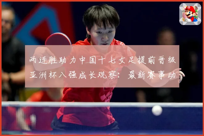 两连胜助力中国十七女足提前晋级亚洲杯八强成长观察：最新赛事动态与深度分析