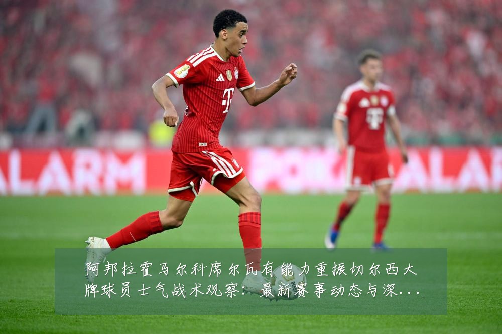 阿邦拉霍马尔科席尔瓦有能力重振切尔西大牌球员士气战术观察:最新赛事动态与深度分析