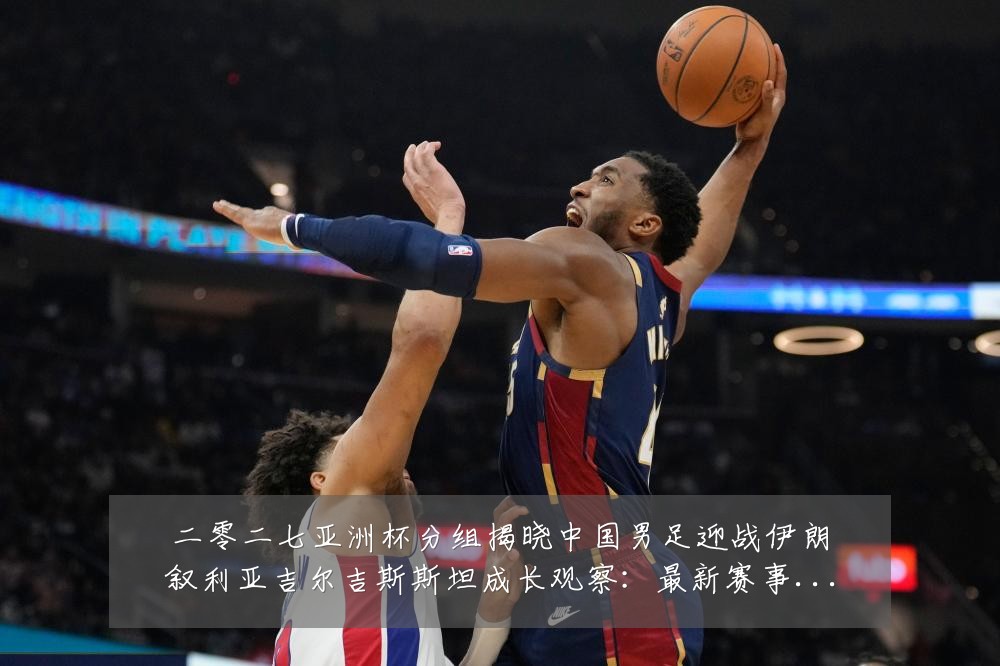 二零二七亚洲杯分组揭晓中国男足迎战伊朗叙利亚吉尔吉斯斯坦成长观察:最新赛事动态与深度分析