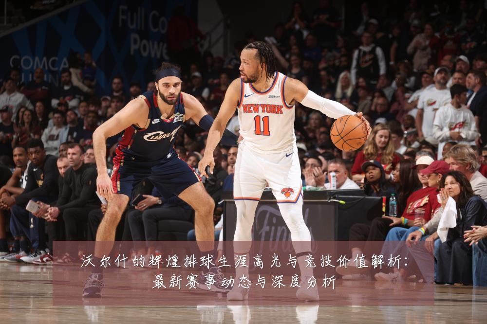 沃尔什的辉煌排球生涯高光与竞技价值解析:最新赛事动态与深度分析