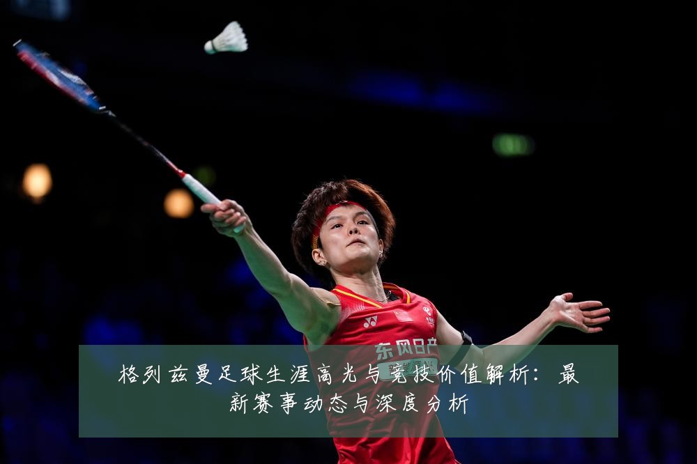 格列兹曼足球生涯高光与竞技价值解析:最新赛事动态与深度分析